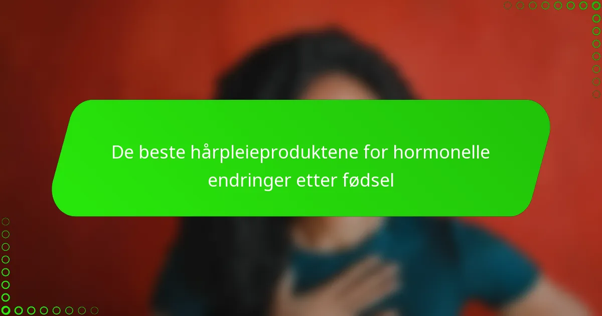 De beste hårpleieproduktene for hormonelle endringer etter fødsel