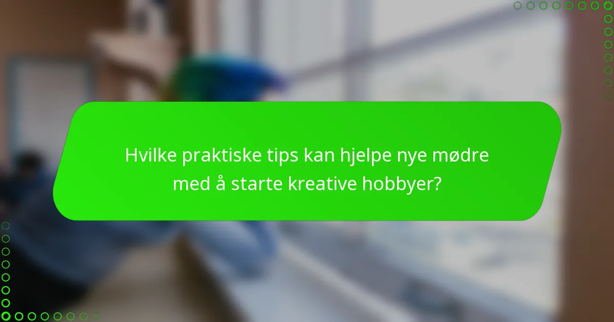 Hvilke praktiske tips kan hjelpe nye mødre med å starte kreative hobbyer?