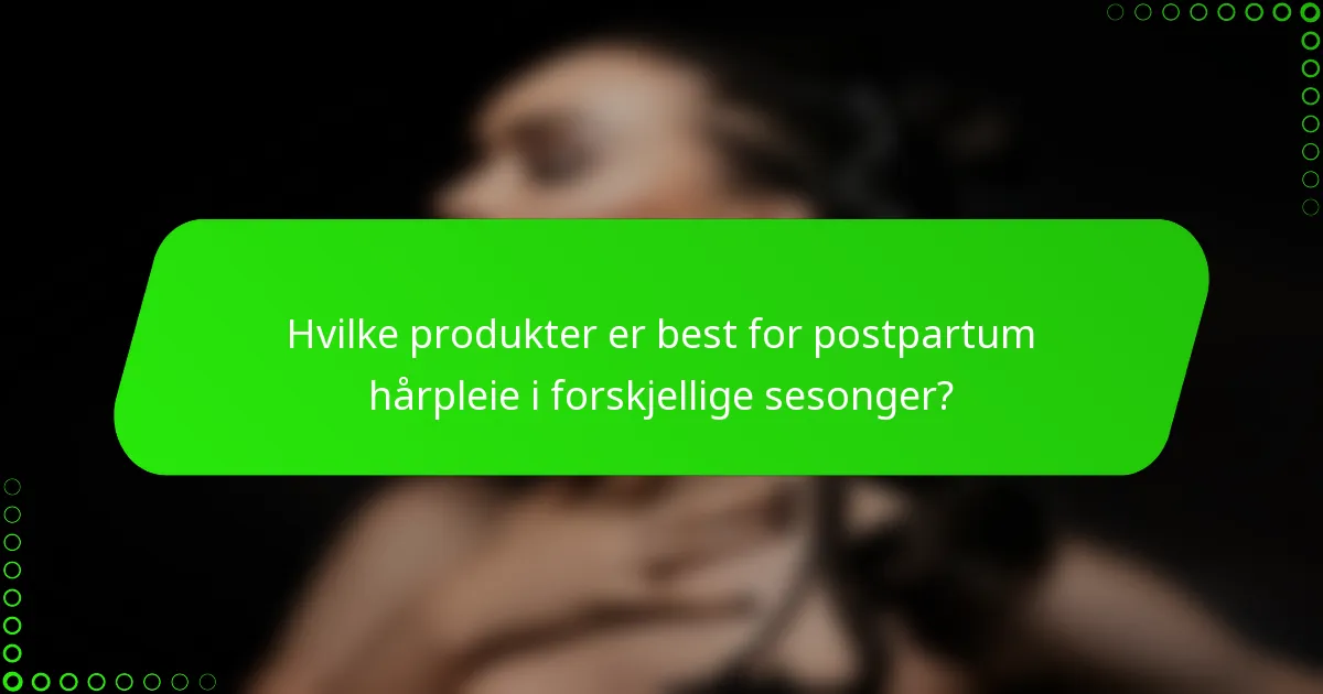 Hvilke produkter er best for postpartum hårpleie i forskjellige sesonger?