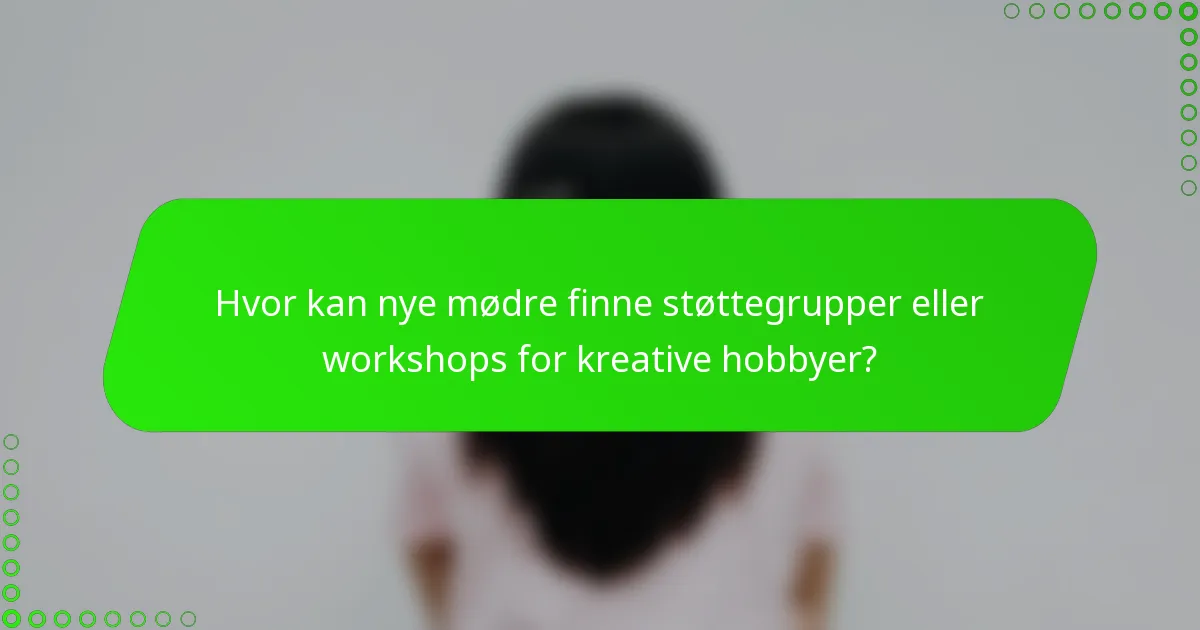 Hvor kan nye mødre finne støttegrupper eller workshops for kreative hobbyer?
