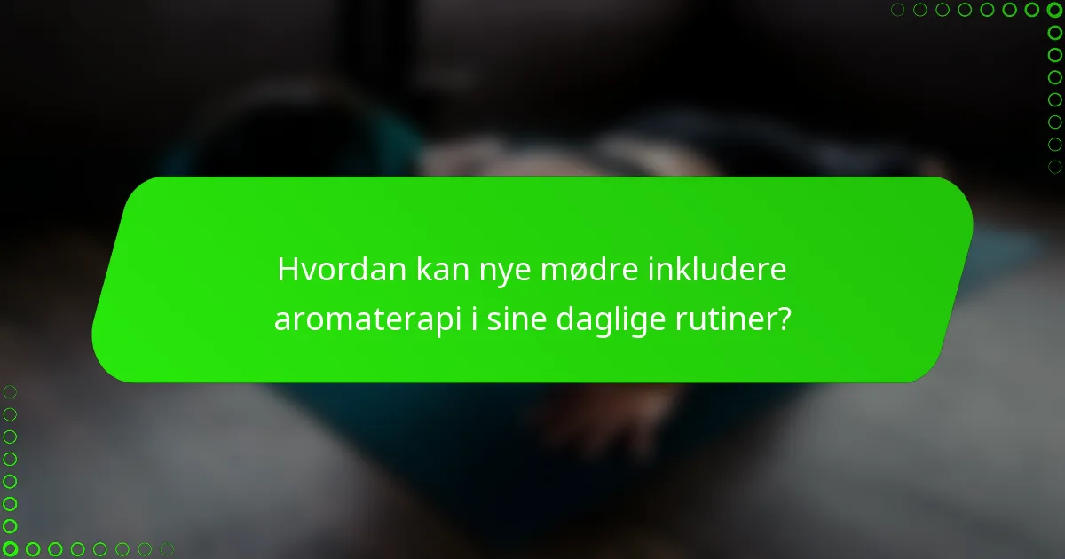 Hvordan kan nye mødre inkludere aromaterapi i sine daglige rutiner?